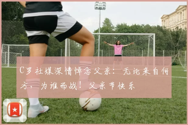 C罗社媒深情悼念父亲：无论来自何方，为谁而战！父亲节快乐️