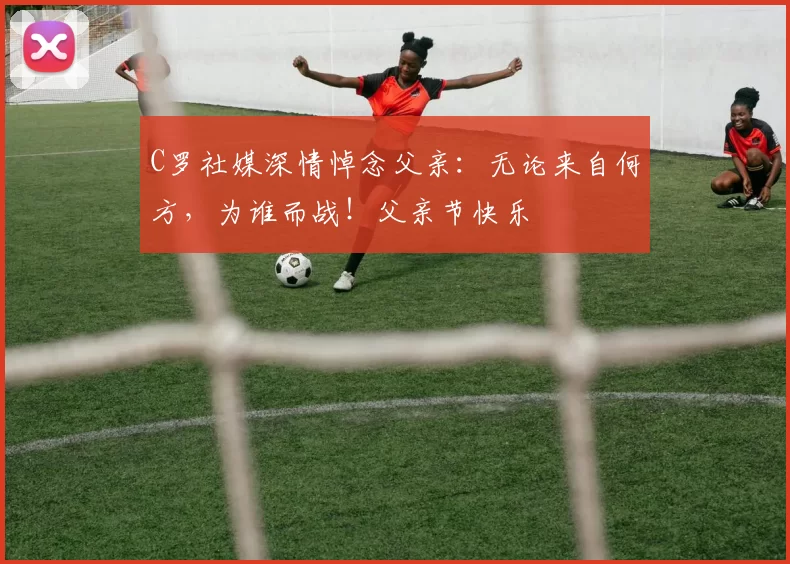 C罗社媒深情悼念父亲:无论来自何方,为谁而战!父亲节快乐️