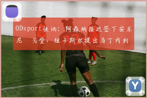 ODsport快讯：阿森纳接近签下安东尼・戈登，纽卡斯尔提出马丁内利交换条件_交易_球员_谈判