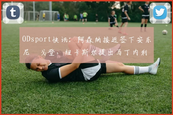 ODsport快讯:阿森纳接近签下安东尼・戈登,纽卡斯尔提出马丁内利交换条件_交易_球员_谈判