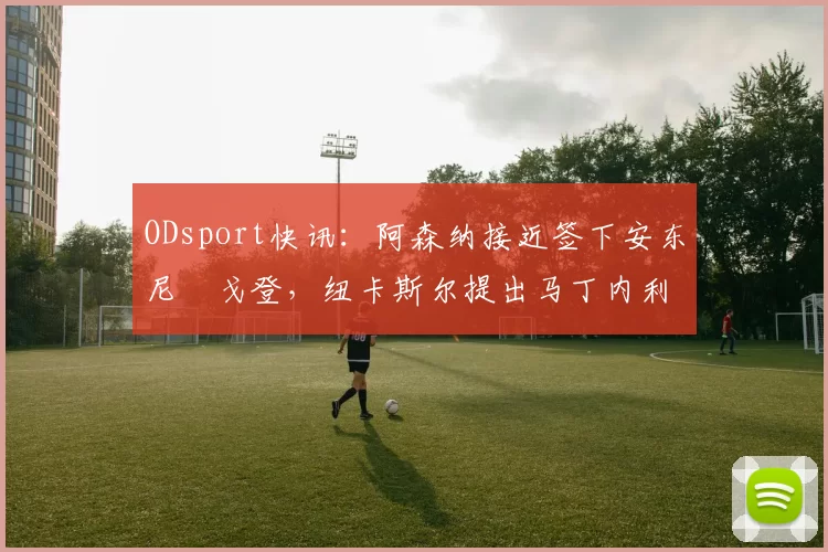 ODsport快讯:阿森纳接近签下安东尼・戈登,纽卡斯尔提出马丁内利交换条件_交易_球员_谈判