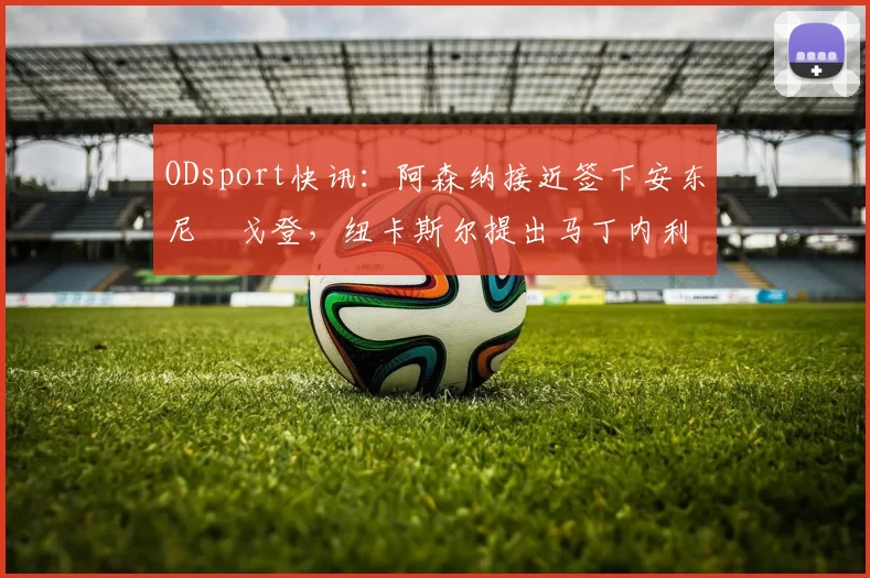 ODsport快讯:阿森纳接近签下安东尼・戈登,纽卡斯尔提出马丁内利交换条件_交易_球员_谈判