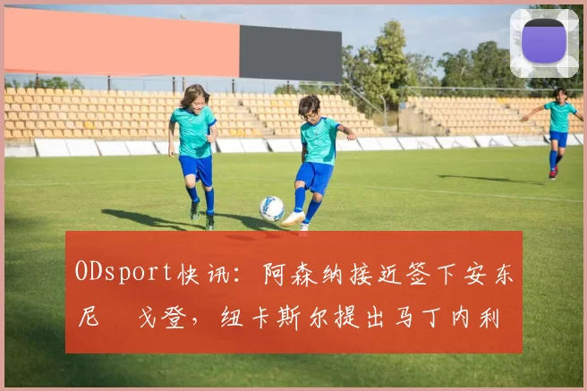 ODsport快讯：阿森纳接近签下安东尼・戈登，纽卡斯尔提出马丁内利交换条件_交易_球员_谈判