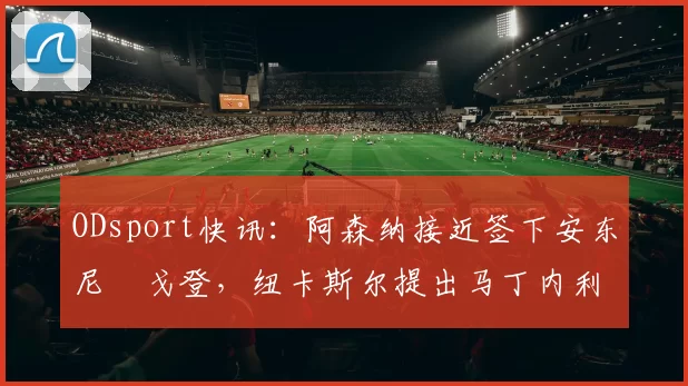 ODsport快讯:阿森纳接近签下安东尼・戈登,纽卡斯尔提出马丁内利交换条件_交易_球员_谈判