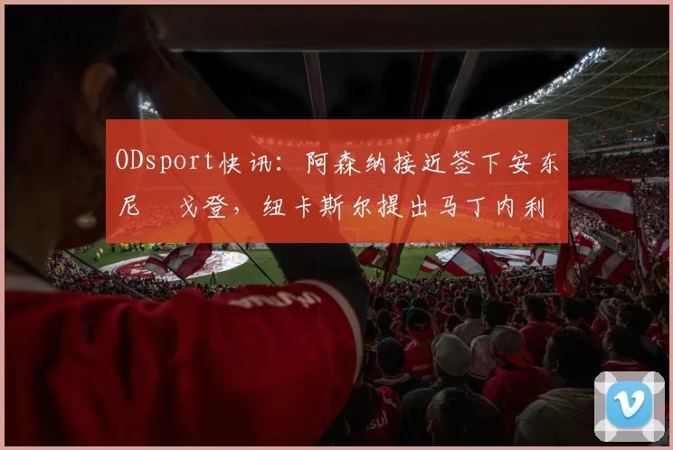 ODsport快讯：阿森纳接近签下安东尼・戈登，纽卡斯尔提出马丁内利交换条件_交易_球员_谈判