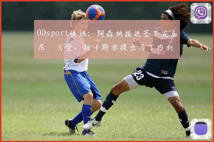 ODsport快讯:阿森纳接近签下安东尼・戈登,纽卡斯尔提出马丁内利交换条件_交易_球员_谈判