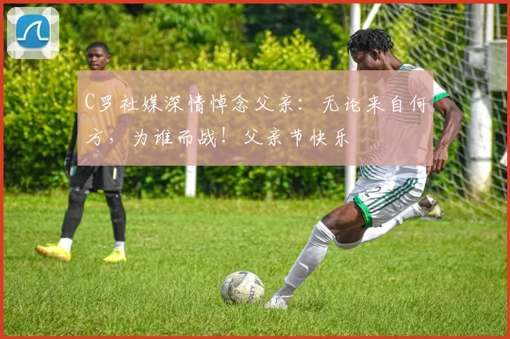 C罗社媒深情悼念父亲：无论来自何方，为谁而战！父亲节快乐️