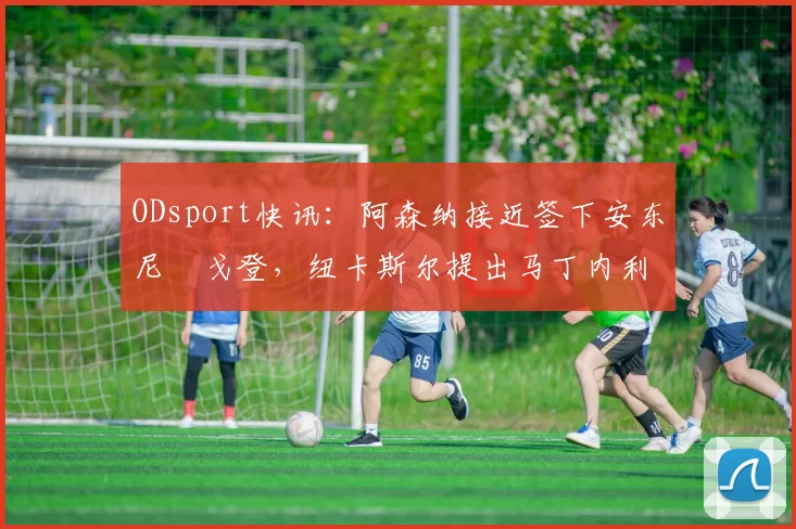 ODsport快讯:阿森纳接近签下安东尼・戈登,纽卡斯尔提出马丁内利交换条件_交易_球员_谈判