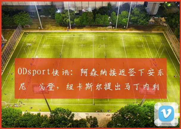ODsport快讯：阿森纳接近签下安东尼・戈登，纽卡斯尔提出马丁内利交换条件_交易_球员_谈判