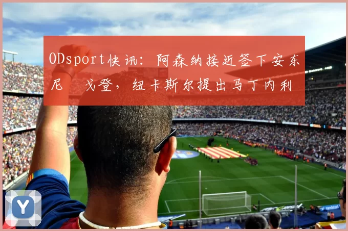 ODsport快讯：阿森纳接近签下安东尼・戈登，纽卡斯尔提出马丁内利交换条件_交易_球员_谈判