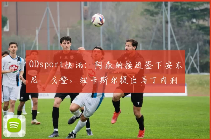 ODsport快讯：阿森纳接近签下安东尼・戈登，纽卡斯尔提出马丁内利交换条件_交易_球员_谈判