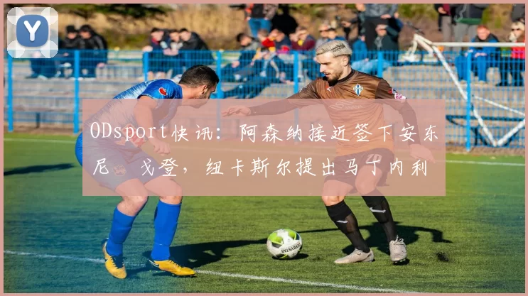 ODsport快讯：阿森纳接近签下安东尼・戈登，纽卡斯尔提出马丁内利交换条件_交易_球员_谈判