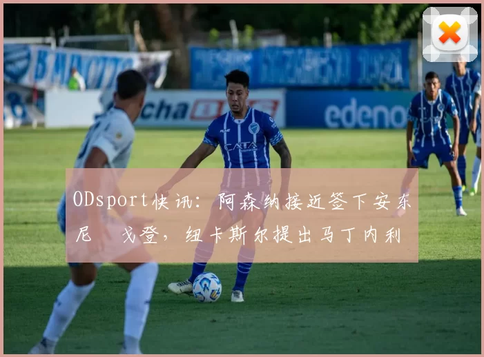 ODsport快讯:阿森纳接近签下安东尼・戈登,纽卡斯尔提出马丁内利交换条件_交易_球员_谈判