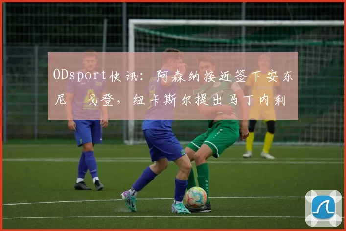 ODsport快讯：阿森纳接近签下安东尼・戈登，纽卡斯尔提出马丁内利交换条件_交易_球员_谈判