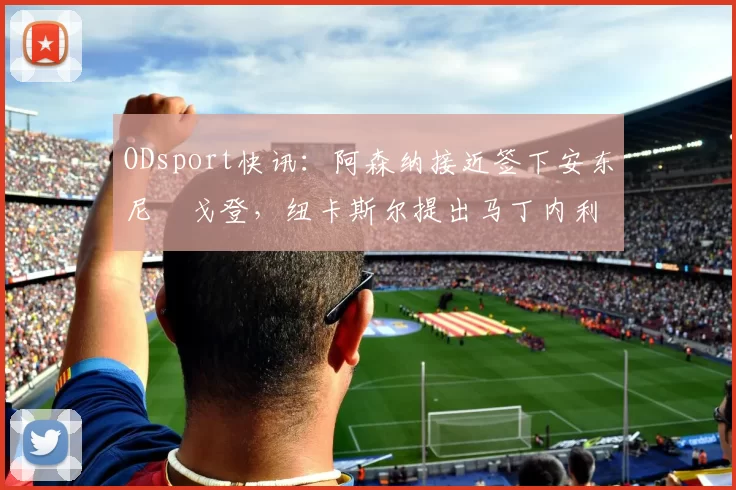 ODsport快讯：阿森纳接近签下安东尼・戈登，纽卡斯尔提出马丁内利交换条件_交易_球员_谈判