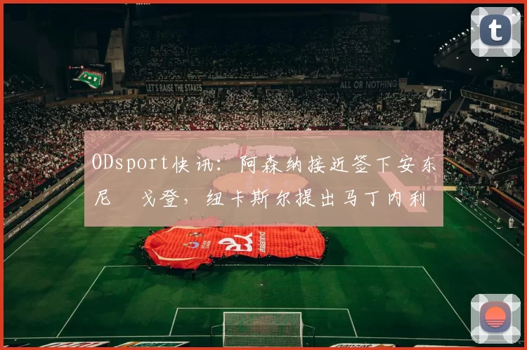 ODsport快讯：阿森纳接近签下安东尼・戈登，纽卡斯尔提出马丁内利交换条件_交易_球员_谈判