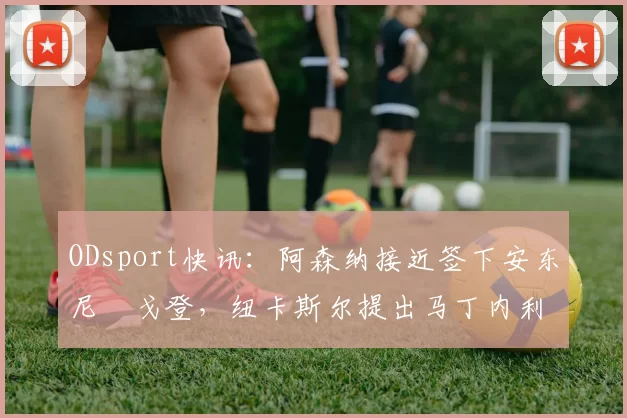 ODsport快讯:阿森纳接近签下安东尼・戈登,纽卡斯尔提出马丁内利交换条件_交易_球员_谈判