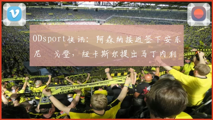 ODsport快讯：阿森纳接近签下安东尼・戈登，纽卡斯尔提出马丁内利交换条件_交易_球员_谈判