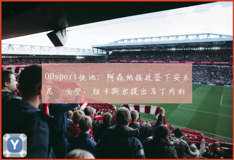 ODsport快讯：阿森纳接近签下安东尼・戈登，纽卡斯尔提出马丁内利交换条件_交易_球员_谈判
