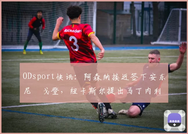 ODsport快讯:阿森纳接近签下安东尼・戈登,纽卡斯尔提出马丁内利交换条件_交易_球员_谈判