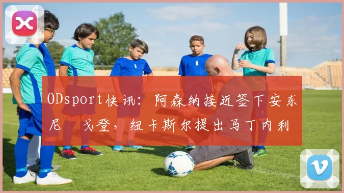 ODsport快讯：阿森纳接近签下安东尼・戈登，纽卡斯尔提出马丁内利交换条件_交易_球员_谈判