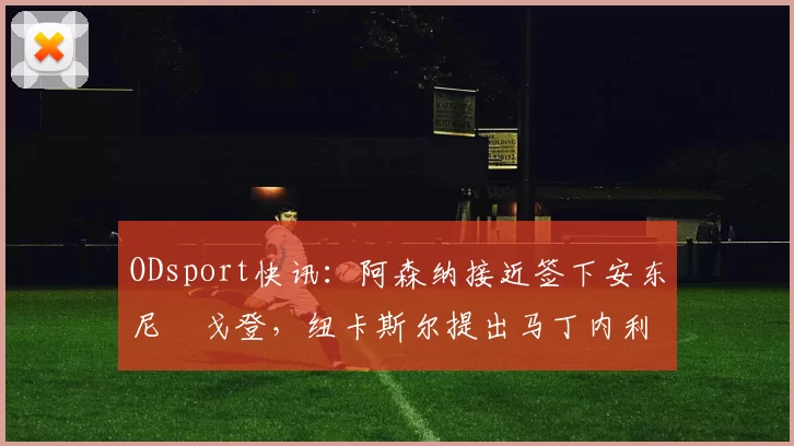 ODsport快讯：阿森纳接近签下安东尼・戈登，纽卡斯尔提出马丁内利交换条件_交易_球员_谈判