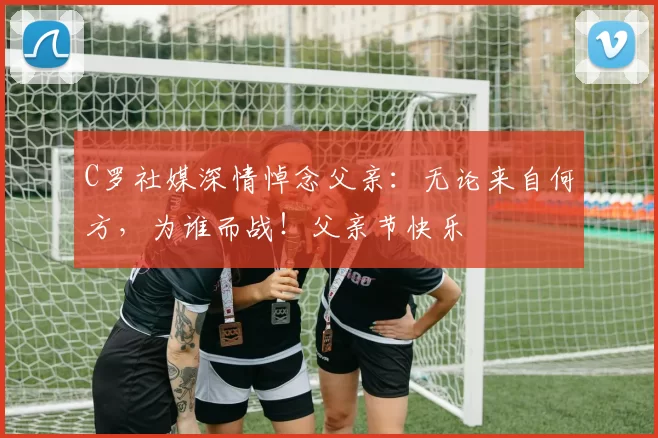 C罗社媒深情悼念父亲：无论来自何方，为谁而战！父亲节快乐️