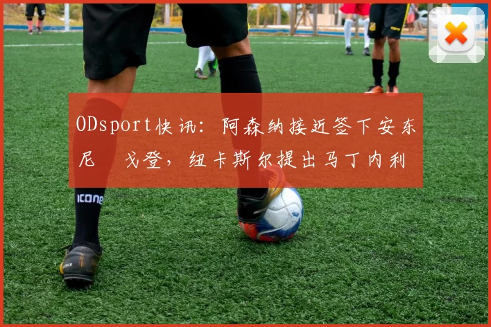 ODsport快讯:阿森纳接近签下安东尼・戈登,纽卡斯尔提出马丁内利交换条件_交易_球员_谈判