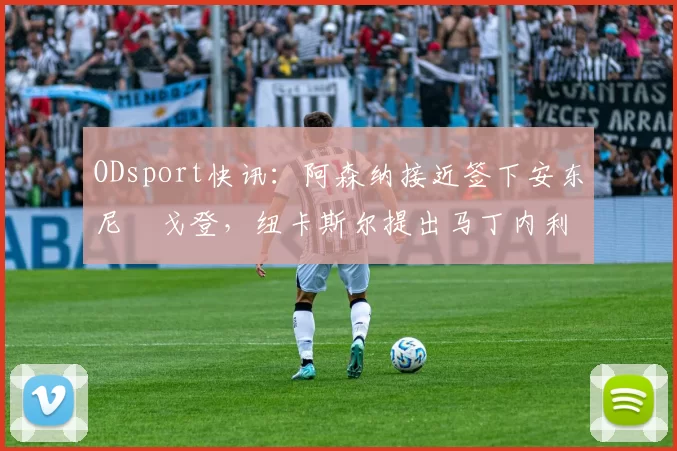ODsport快讯：阿森纳接近签下安东尼・戈登，纽卡斯尔提出马丁内利交换条件_交易_球员_谈判