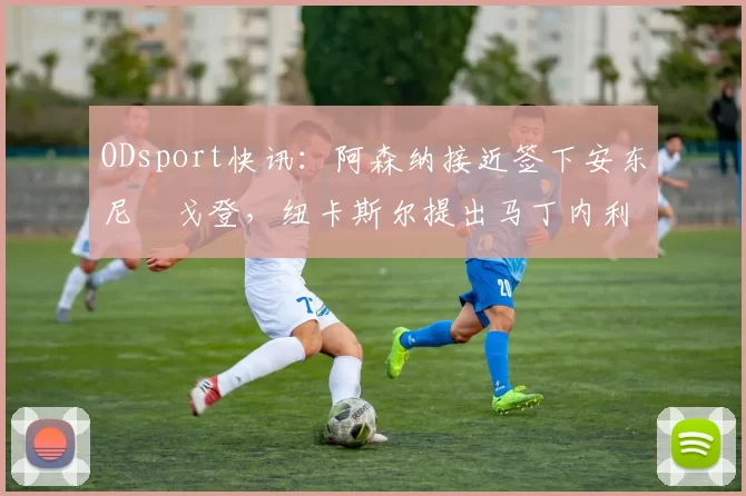 ODsport快讯:阿森纳接近签下安东尼・戈登,纽卡斯尔提出马丁内利交换条件_交易_球员_谈判