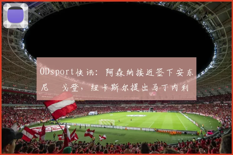 ODsport快讯：阿森纳接近签下安东尼・戈登，纽卡斯尔提出马丁内利交换条件_交易_球员_谈判