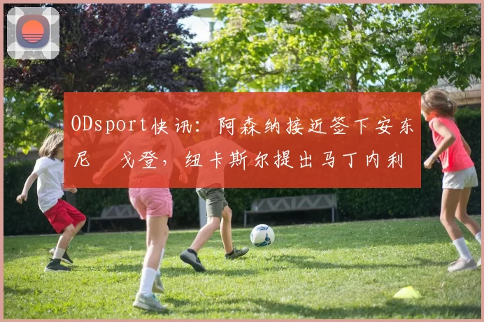 ODsport快讯：阿森纳接近签下安东尼・戈登，纽卡斯尔提出马丁内利交换条件_交易_球员_谈判