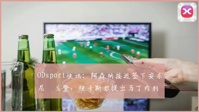 ODsport快讯:阿森纳接近签下安东尼・戈登,纽卡斯尔提出马丁内利交换条件_交易_球员_谈判