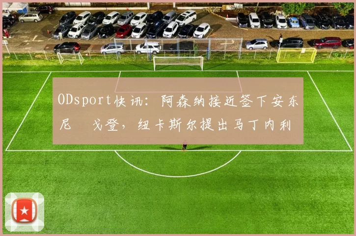ODsport快讯:阿森纳接近签下安东尼・戈登,纽卡斯尔提出马丁内利交换条件_交易_球员_谈判