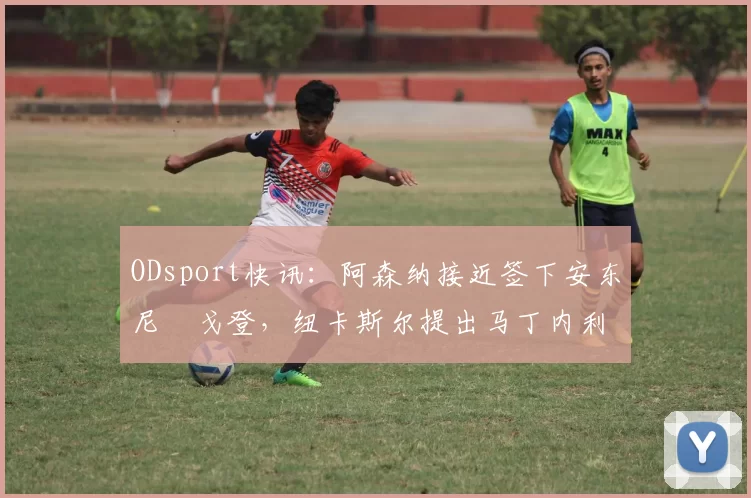 ODsport快讯:阿森纳接近签下安东尼・戈登,纽卡斯尔提出马丁内利交换条件_交易_球员_谈判