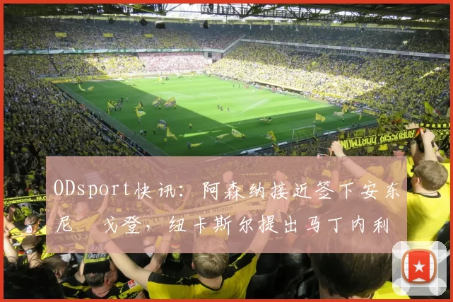ODsport快讯:阿森纳接近签下安东尼・戈登,纽卡斯尔提出马丁内利交换条件_交易_球员_谈判