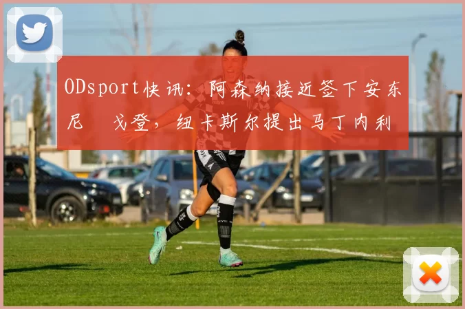 ODsport快讯:阿森纳接近签下安东尼・戈登,纽卡斯尔提出马丁内利交换条件_交易_球员_谈判