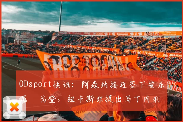ODsport快讯：阿森纳接近签下安东尼・戈登，纽卡斯尔提出马丁内利交换条件_交易_球员_谈判