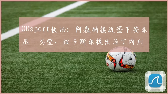 ODsport快讯:阿森纳接近签下安东尼・戈登,纽卡斯尔提出马丁内利交换条件_交易_球员_谈判