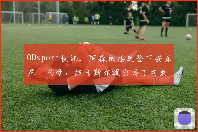 ODsport快讯:阿森纳接近签下安东尼・戈登,纽卡斯尔提出马丁内利交换条件_交易_球员_谈判