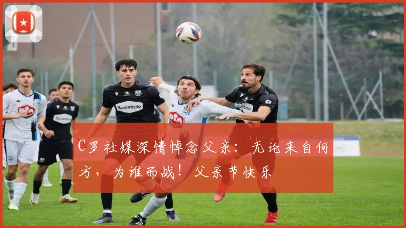 C罗社媒深情悼念父亲：无论来自何方，为谁而战！父亲节快乐️