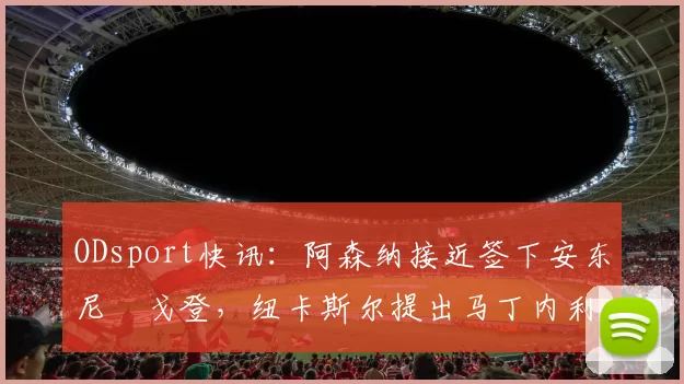 ODsport快讯：阿森纳接近签下安东尼・戈登，纽卡斯尔提出马丁内利交换条件_交易_球员_谈判