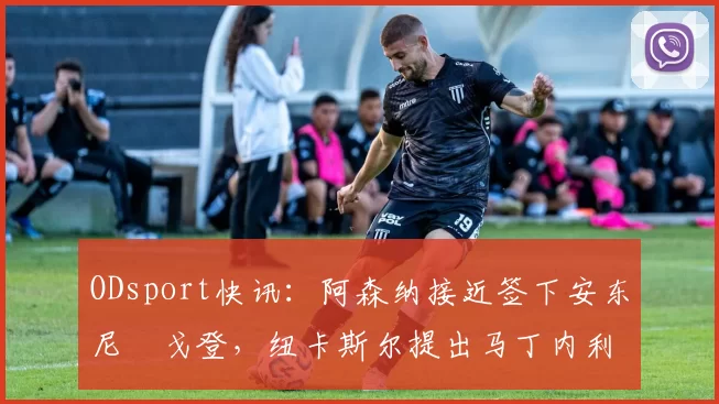 ODsport快讯：阿森纳接近签下安东尼・戈登，纽卡斯尔提出马丁内利交换条件_交易_球员_谈判