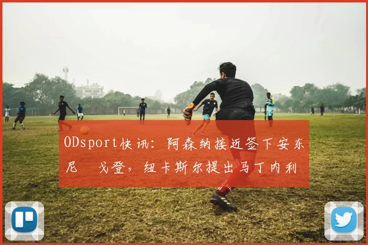 ODsport快讯:阿森纳接近签下安东尼・戈登,纽卡斯尔提出马丁内利交换条件_交易_球员_谈判