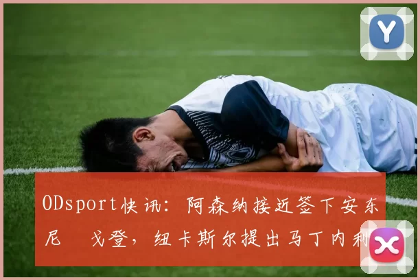 ODsport快讯:阿森纳接近签下安东尼・戈登,纽卡斯尔提出马丁内利交换条件_交易_球员_谈判
