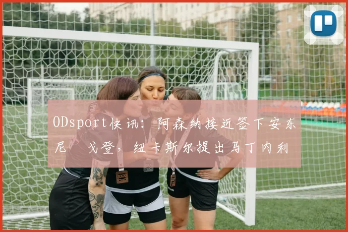 ODsport快讯:阿森纳接近签下安东尼・戈登,纽卡斯尔提出马丁内利交换条件_交易_球员_谈判