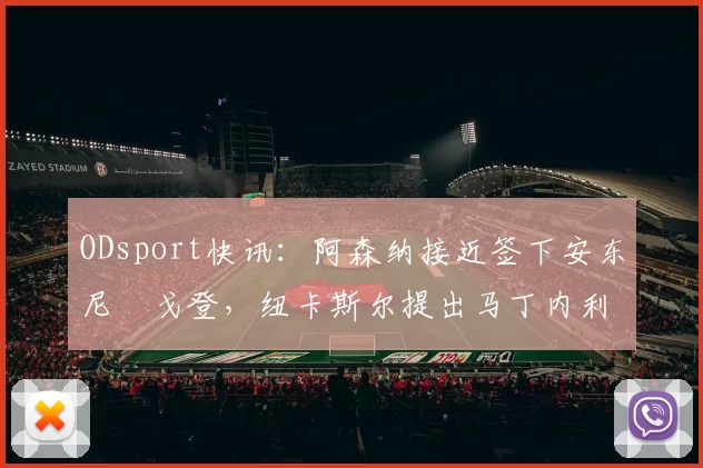 ODsport快讯：阿森纳接近签下安东尼・戈登，纽卡斯尔提出马丁内利交换条件_交易_球员_谈判