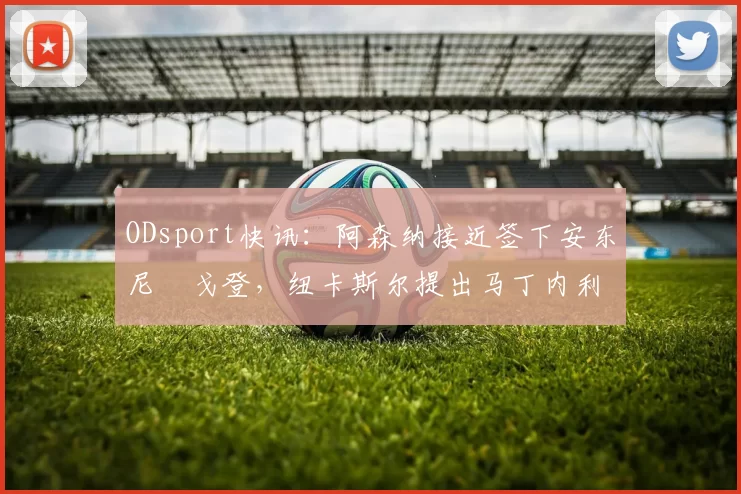 ODsport快讯：阿森纳接近签下安东尼・戈登，纽卡斯尔提出马丁内利交换条件_交易_球员_谈判