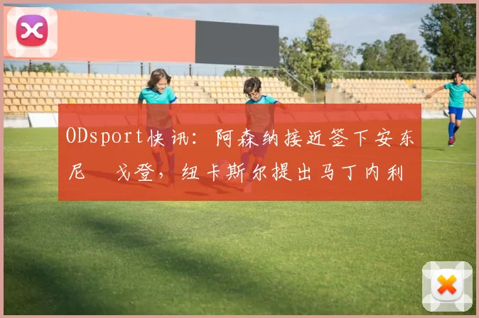 ODsport快讯：阿森纳接近签下安东尼・戈登，纽卡斯尔提出马丁内利交换条件_交易_球员_谈判