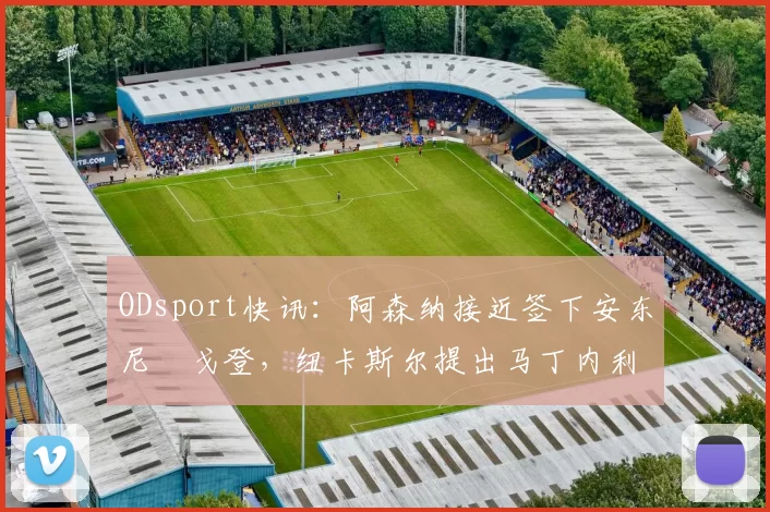 ODsport快讯：阿森纳接近签下安东尼・戈登，纽卡斯尔提出马丁内利交换条件_交易_球员_谈判
